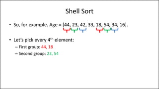 Shell Sort
• So, for example. Age = [44, 23, 42, 33, 18, 54, 34, 16].
• Let’s pick every 4th element:
– First group: 44, 18
– Second group: 23, 54
 