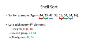 Shell Sort
• So, for example. Age = [44, 23, 42, 33, 18, 54, 34, 16].
• Let’s pick every 4th element:
– First group: 44, 18
– Second group: 23, 54
– Third group: 42, 34
 