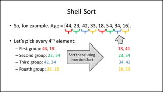 Shell Sort
• So, for example. Age = [44, 23, 42, 33, 18, 54, 34, 16].
• Let’s pick every 4th element:
– First group: 44, 18 18, 44
– Second group: 23, 54 23, 54
– Third group: 42, 34 34, 42
– Fourth group: 33, 16 16, 33
Sort these using
Insertion Sort
 