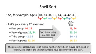 Shell Sort
• So, for example. Age = [18, 23, 34, 16, 44, 54, 42, 33].
• Let’s pick every 4th element:
– First group: 44, 18 18, 44
– Second group: 23, 54 23, 54
– Third group: 42, 34 34, 42
– Fourth group: 33, 16 16, 33
Sort these using
Insertion Sort
The data is not sorted, but a lot of the big numbers have been moved to the end of
the list, and a lot of the smaller numbers have been moved to the start.
 