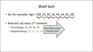 Shell Sort
• So, for example. Age = [18, 23, 34, 16, 44, 54, 42, 33].
• Now let’s do every 2nd element:
– First Group: 18, 34, 44, 42
– Second Group: 23, 16, 54, 33
Sort these using
Insertion Sort
 
