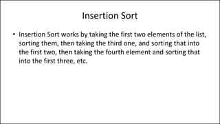 Insertion Sort
• Insertion Sort works by taking the first two elements of the list,
sorting them, then taking the third one, and sorting that into
the first two, then taking the fourth element and sorting that
into the first three, etc.
 