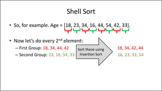 Shell Sort
• So, for example. Age = [18, 23, 34, 16, 44, 54, 42, 33].
• Now let’s do every 2nd element:
– First Group: 18, 34, 44, 42 18, 34, 42, 44
– Second Group: 23, 16, 54, 33 16, 23, 33, 54
Sort these using
Insertion Sort
 