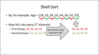 Shell Sort
• So, for example. Age = [18, 23, 34, 16, 44, 54, 42, 33].
• Now let’s do every 2nd element:
– First Group: 18, 34, 44, 42 18, 34, 42, 44
– Second Group: 23, 16, 54, 33 16, 23, 33, 54
Sort these using
Insertion Sort
 