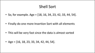 Shell Sort
• So, for example. Age = [18, 16, 34, 23, 42, 33, 44, 54].
• Finally do one more Insertion Sort with all elements
• This will be very fast since the data is almost sorted
• Age = [16, 18, 23, 33, 34, 42, 44, 54].
 