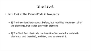 Shell Sort
• Let’s look at the PseudoCode in two parts:
– 1) The Insertion Sort code as before, but modified not to sort all of
the elements, but rather every Nth element
– 2) The Shell Sort that calls the Insertion Sort code for each Nth
elements, and then N/2, and N/4, and so on until 1.
 