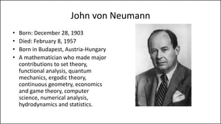 John von Neumann
• Born: December 28, 1903
• Died: February 8, 1957
• Born in Budapest, Austria-Hungary
• A mathematician who made major
contributions to set theory,
functional analysis, quantum
mechanics, ergodic theory,
continuous geometry, economics
and game theory, computer
science, numerical analysis,
hydrodynamics and statistics.
 