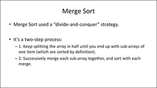 Merge Sort
• Merge Sort used a “divide-and-conquer” strategy.
• It’s a two-step process:
– 1. Keep splitting the array in half until you end up with sub-arrays of
one item (which are sorted by definition).
– 2. Successively merge each sub-array together, and sort with each
merge.
 