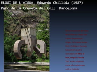 ELOGI DE L'AIGUA. Eduardo Chillida (1987)  Parc de la Creueta del Coll. Barcelona   El nucli essencial de l’obra de Chillida és l’espai com a punt de partença i origen, i al mateix temps, límit. Chillida es formula bàsicament quatre conceptes:  el límit, el buit, l’espai i l’escala . Tots  estan subjectes entre ells i relacionats amb la matèria.  