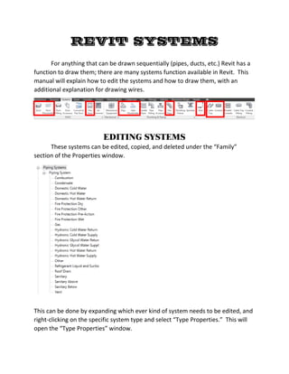 REVIT SYSTEMS
For anything that can be drawn sequentially (pipes, ducts, etc.) Revit has a
function to draw them; there are many systems function available in Revit. This
manual will explain how to edit the systems and how to draw them, with an
additional explanation for drawing wires.
EDITING SYSTEMS
These systems can be edited, copied, and deleted under the “Family”
section of the Properties window.
This can be done by expanding which ever kind of system needs to be edited, and
right-clicking on the specific system type and select “Type Properties.” This will
open the “Type Properties” window.
 