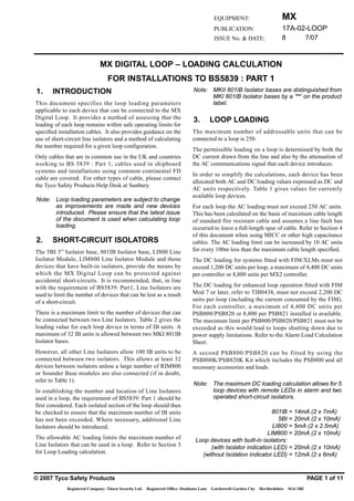 MX
                                                                                        EQUIPMENT:
                                                                                                                            17A-02-LOOP
                                                                                        PUBLICATION:
                                                                                                                            8             7/07
                                                                                        ISSUE No. & DATE:



                             MX DIGITAL LOOP – LOADING CALCULATION
                                 FOR INSTALLATIONS TO BS5839 : PART 1
                                                                             Note: MKII 801IB Isolator bases are distinguished from
1.     INTRODUCTION
                                                                                   MKI 801IB Isolator bases by a ‘**’ on the product
                                                                                   label.
This document specifies the loop loading parameters
applicable to each device that can be connected to the MX
Digital Loop. It provides a method of assessing that the                     3.        LOOP LOADING
loading of each loop remains within safe operating limits for
                                                                            The maximum number of addressable units that can be
specified installation cables. It also provides guidance on the
                                                                            connected to a loop is 250.
use of short-circuit line isolators and a method of calculating
the number required for a given loop configuration.
                                                                            The permissible loading on a loop is determined by both the
                                                                            DC current drawn from the line and also by the attenuation of
Only cables that are in common use in the UK and countries
                                                                            the AC communications signal that each device introduces.
working to BS 5839 : Part 1, cables used in shipboard
systems and installations using common continental FD
                                                                            In order to simplify the calculations, each device has been
cable are covered. For other types of cable, please contact
                                                                            allocated both AC and DC loading values expressed as DC and
the Tyco Safety Products Help Desk at Sunbury.
                                                                            AC units respectively. Table 1 gives values for currently
                                                                            available loop devices.
Note: Loop loading parameters are subject to change
      as improvements are made and new devices                              For each loop the AC loading must not exceed 250 AC units.
      introduced. Please ensure that the latest issue                       This has been calculated on the basis of maximum cable length
      of the document is used when calculating loop                         of standard fire resistant cable and assumes a line fault has
      loading.                                                              occurred to leave a full-length spur of cable. Refer to Section 4
                                                                            of this document when using MICC or other high capacitance
2.     SHORT-CIRCUIT ISOLATORS                                              cables. The AC loading limit can be increased by 10 AC units
                                                                            for every 100m less than the maximum cable length specified.
The 5BI 5” Isolator base, 801IB Isolator base, LI800 Line
Isolator Module, LIM800 Line Isolator Module and those                      The DC loading for systems fitted with FIM/XLMs must not
devices that have built-in isolators, provide the means by                  exceed 1,200 DC units per loop, a maximum of 4,400 DC units
which the MX Digital Loop can be protected against                          per controller or 8,800 units per MX2 controller.
accidental short-circuits. It is recommended, that, in line
                                                                            The DC loading for enhanced loop operation fitted with FIM
with the requirement of BS5839: Part1, Line Isolators are
                                                                            Mod 7 or later, refer to TIB0438, must not exceed 2,200 DC
used to limit the number of devices that can be lost as a result
                                                                            units per loop (including the current consumed by the FIM).
of a short-circuit.
                                                                            For each controller, a maximum of 4,400 DC units per
There is a maximum limit to the number of devices that can                  PSB800/PSB820 or 8,800 per PSB821 installed is available.
be connected between two Line Isolators. Table 2 gives the                  The maximum limit per PSB800/PSB820/PSB821 must not be
loading value for each loop device in terms of IB units. A                  exceeded as this would lead to loops shutting down due to
maximum of 32 IB units is allowed between two MKI 801IB                     power supply limitations. Refer to the Alarm Load Calculation
Isolator bases.                                                             Sheet.
However, all other Line Isolators allow 100 IB units to be                  A second PSB800/PSB820 can be fitted by using the
connected between two isolators. This allows at least 32                    PSB800K/PSB820K Kit which includes the PSB800 and all
devices between isolators unless a large number of RIM800                   necessary accessories and leads.
or Sounder Base modules are also connected (if in doubt,
refer to Table 1).
                                                                             Note: The maximum DC loading calculation allows for 5
                                                                                   loop devices with remote LEDs in alarm and two
In establishing the number and location of Line Isolators
                                                                                   operated short-circuit isolators.
used in a loop, the requirement of BS5839: Part 1 should be
first considered. Each isolated section of the loop should then
                                                                                                             801IB = 14mA (2 x 7mA)
be checked to ensure that the maximum number of IB units
                                                                                                               5BI = 20mA (2 x 10mA)
has not been exceeded. Where necessary, additional Line
                                                                                                             LI800 = 5mA (2 x 2.5mA)
Isolators should be introduced.
                                                                                                           LIM800 = 20mA (2 x 10mA)
The allowable AC loading limits the maximum number of                         Loop devices with built-in isolators:
Line Isolators that can be used in a loop. Refer to Section 3                      (with Isolator indication LED) = 20mA (2 x 10mA)
for Loop Loading calculation.                                                   (without Isolation indicator LED) = 12mA (2 x 6mA)


© 2007 Tyco Safety Products                                                                                                               PAGE 1 of 11
             Registered Company: Thorn Security Ltd. Registered Office: Dunhams Lane   Letchworth Garden City   Hertfordshire   SG6 1BE
 