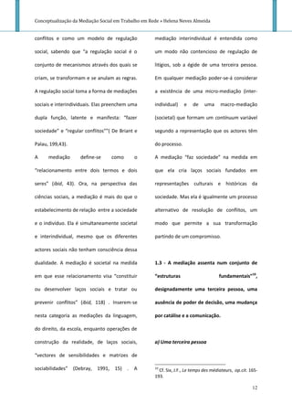Conceptualização da Mediação Social em Trabalho em Rede » Helena Neves Almeida


conflitos e como um modelo de regulação              mediação interindividual é entendida como

social, sabendo que “a regulação social é o          um modo não contencioso de regulação de

conjunto de mecanismos através dos quais se          litígios, sob a égide de uma terceira pessoa.

criam, se transformam e se anulam as regras.         Em qualquer mediação poder-se-á considerar

A regulação social toma a forma de mediações         a existência de uma micro-mediação (inter-

sociais e interindividuais. Elas preenchem uma       individual)    e    de    uma     macro-mediação

dupla função, latente e manifesta: “fazer            (societal) que formam um contínuum variável

sociedade” e “regular conflitos””( De Briant e       segundo a representação que os actores têm

Palau, 199,43).                                      do processo.

A     mediação      define-se     como      o        A mediação “faz sociedade” na medida em

“relacionamento entre dois termos e dois             que ela cria laços sociais fundados em

seres” (ibid, 43). Ora, na perspectiva das           representações culturais e históricas da

ciências sociais, a mediação é mais do que o         sociedade. Mas ela é igualmente um processo

estabelecimento de relação entre a sociedade         alternativo de resolução de conflitos, um

e o indivíduo. Ela é simultaneamente societal        modo que permite a sua transformação

e interindividual, mesmo que os diferentes           partindo de um compromisso.

actores sociais não tenham consciência dessa

dualidade. A mediação é societal na medida           1.3 - A mediação assenta num conjunto de

em que esse relacionamento visa “constituir          “estruturas                      fundamentais”10,

ou desenvolver laços sociais e tratar ou             designadamente uma terceira pessoa, uma

prevenir conflitos” (ibid, 118) . Inserem-se         ausência de poder de decisão, uma mudança

nesta categoria as mediações da linguagem,           por catálise e a comunicação.

do direito, da escola, enquanto operações de

construção da realidade, de laços sociais,           a) Uma terceira pessoa

“vectores de sensibilidades e matrizes de

sociabilidades” (Debray, 1991, 15) .        A        10
                                                       Cf. Six, J.F., Le temps des médiateurs, op.cit. 165-
                                                     193.

                                                                                                        12
 