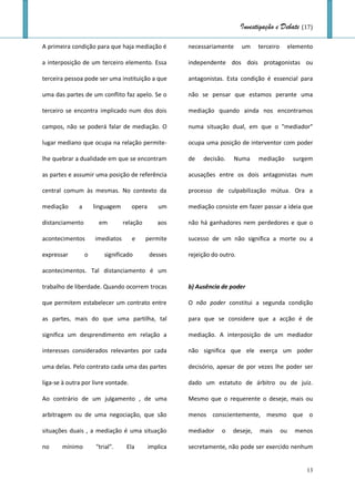 Investigação e Debate (17)

A primeira condição para que haja mediação é           necessariamente      um    terceiro        elemento

a interposição de um terceiro elemento. Essa           independente dos dois protagonistas ou

terceira pessoa pode ser uma instituição a que         antagonistas. Esta condição é essencial para

uma das partes de um conflito faz apelo. Se o          não se pensar que estamos perante uma

terceiro se encontra implicado num dos dois            mediação quando ainda nos encontramos

campos, não se poderá falar de mediação. O             numa situação dual, em que o "mediador"

lugar mediano que ocupa na relação permite-            ocupa uma posição de interventor com poder

lhe quebrar a dualidade em que se encontram            de   decisão.     Numa     mediação         surgem

as partes e assumir uma posição de referência          acusações entre os dois antagonistas num

central comum às mesmas. No contexto da                processo de culpabilização mútua. Ora a

mediação      a       linguagem      opera      um     mediação consiste em fazer passar a ideia que

distanciamento         em         relação       aos    não há ganhadores nem perdedores e que o

acontecimentos        imediatos      e      permite    sucesso de um não significa a morte ou a

expressar         o      significado         desses    rejeição do outro.

acontecimentos. Tal distanciamento é um

trabalho de liberdade. Quando ocorrem trocas           b) Ausência de poder

que permitem estabelecer um contrato entre             O não poder constitui a segunda condição

as partes, mais do que uma partilha, tal               para que se considere que a acção é de

significa um desprendimento em relação a               mediação. A interposição de um mediador

interesses considerados relevantes por cada            não significa que ele exerça um poder

uma delas. Pelo contrato cada uma das partes           decisório, apesar de por vezes lhe poder ser

liga-se à outra por livre vontade.                     dado um estatuto de árbitro ou de juiz.

Ao contrário de um julgamento , de uma                 Mesmo que o requerente o deseje, mais ou

arbitragem ou de uma negociação, que são               menos conscientemente, mesmo que o

situações duais , a mediação é uma situação            mediador    o   deseje,     mais      ou     menos

no     mínimo         "trial".     Ela       implica   secretamente, não pode ser exercido nenhum


                                                                                                        13
 