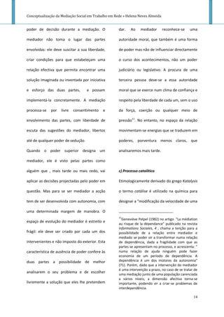 Conceptualização da Mediação Social em Trabalho em Rede » Helena Neves Almeida


poder de decisão durante a mediação. O               dar.   Ao    mediador       reconhece-se     uma

mediador não toma o lugar das partes                 autoridade moral, que também é uma forma

envolvidas: ele deve suscitar a sua liberdade,       de poder mas não de influenciar directamente

criar condições para que estabeleçam uma             o curso dos acontecimentos, não um poder

relação efectiva que permita encontrar uma           judiciário ou legislativo. A procura de uma

solução imaginada ou inventada por iniciativa        terceira pessoa deve-se a essa autoridade

e esforço das duas partes,          e possam         moral que se exerce num clima de confiança e

implementá-la concretamente. A mediação              respeito pela liberdade de cada um, sem o uso

processa-se   por   livre   consentimento   e        da força, coerção ou qualquer meio de

envolvimento das partes, com liberdade de            pressão11. No entanto, no espaço da relação

escuta das sugestões do mediador, libertos           movimentam-se energias que se traduzem em

até de qualquer poder de sedução.                    poderes, porventura menos claros, que

Quando o poder superior designa um                   analisaremos mais tarde.

mediador, ele é visto pelas partes como

alguém que , mais tarde ou mais cedo, vai            c) Processo catalítico

aplicar as decisões projectadas pelo poder em        Etimologicamente derivado do grego Katalysis

questão. Mas para se ser mediador a acção            o termo catálise é utilizado na química para

tem de ser desenvolvida com autonomia, com           designar a "modificação da velocidade de uma

uma determinada margem de manobra. O
                                                     11
                                                       Geneviève Pelpel (1982) no artigo "La médiation
espaço de evolução do mediador é estreito e
                                                     au risque de la dépendance" publicado na revista
                                                     Informations Sociales, 4 , chama a tenção para a
frágil: ele deve ser criado por cada um dos          possibilidade de a relação entre mediador e
                                                     mediado se poder vir a transformar numa relação
intervenientes e não imposto do exterior. Esta       de dependência, dada a fragilidade com que as
                                                     partes se apresentam no processo, e acrescenta: "
característica de ausência de poder confere às       numa relação de ajuda ninguém pode fazer
                                                     economia de um período de dependência. A
duas partes a possibilidade de melhor                dependência é um dos motores da autonomia"
                                                     (71). Porém, dado que a intervenção do mediador
                                                     é uma intervenção a prazo, no caso de se tratar de
analisarem o seu problema e de escolher
                                                     uma mediação junto de uma população carenciada
                                                     a vários níveis, a dimensão afectiva torna-se
livremente a solução que eles lhe pretendem          importante, podendo vir a criar-se problemas de
                                                     interdependência.

                                                                                                    14
 