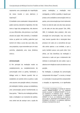 Conceptualização da Mediação Social em Trabalho em Rede » Helena Neves Almeida


representa uma constatação de imperfeição            outras     mediações;       a    mediação       mais

do   nosso    mundo    e   uma     abertura   á      conseguida, a melhor sucedida, é aquela que

esperança”.                                          produz uma verdadeira comunicação entre as

O mediador como catalisador é desprovido de          partes, uma comunicação que trará realmente

poder coercivo, decisório e legislativo. Ele não     frutos na vida de cada uma das duas pessoas

toma o lugar dos protagonistas, não absorve          ou de cada um dos dois grupos" (Six, 1991,

os seus diferendos, não promove a sua fusão          185). A mediação deve produzir, não uma

através da acção. Pelo contrário, o mediador         simulação de comunicação, mas uma troca

reúne as partes em conflito, pede-lhes que           real; mesmo quando não é alcançada deve

tomem em mãos o curso das suas vidas, dos            provocar em cada um a consciência de que

seus projectos, e que enveredem por um novo          não existe apenas a sua verdade, e que o

caminho, adoptando uma nova dinâmica                 outro também possui uma parte dela. Com

entre si.                                            efeito, um dos benefícios da mediação é

                                                     comunicar a cada um que o isolamento são

d) Comunicação                                       nefastos à construção de uma saída e que a

O fim principal da mediação reside no                abertura em relação ao outro só valoriza a sua

estabelecimento ou restabelecimento da               posição.

comunicação entre as partes, facilitando o           Na mediação, a produção da comunicação

diálogo entre si. Mesmo quando não se                compreende três etapas14: a escuta, o tempo

estabelece um acordo entre as partes e cada          e a conclusão. A escuta permite compreender

uma assume uma posição radical, o insucesso          a situação, os argumentos, e os significados

da mediação é relativo porque se estabeleceu
                                                     14
                                                       A questão metodológica é tratada por diversos
uma comunicação parcial transformando as             autores: BONAFÉ-SCHMITT J.P., “La médiation
                                                     sociale et penale” in BONAFÉ-SCHMITT J.P. & al.,
duas partes. " Não há uma mediação perfeita;         Les médiations, la médiation, op.cit.; DAHAN J.,
                                                     “La médiation en matière familiale” in BONAFÉ-
toda a mediação é um momento de catálise,            SCHMITT J.P. & al., Les médiations, la médiation,
                                                     op.cit.; SIX J.F., Dynamique de la médiation, op.cit.;
mas ainda terá de avançar com a ajuda de             DE BRIANT V. & PALAU Y., La médiation. Définition,
                                                     pratiques et perspectives, op.cit.

                                                                                                        16
 