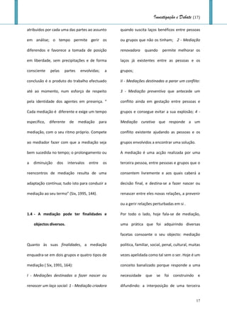 Investigação e Debate (17)

atribuídos por cada uma das partes ao assunto         quando suscita laços benéficos entre pessoas

em análise; o tempo permite gerir os                  ou grupos que não os tinham; 2 - Mediação

diferendos e favorece a tomada de posição             renovadora     quando       permite melhorar os

em liberdade, sem precipitações e de forma            laços já existentes entre as pessoas e os

consciente    pelas     partes    envolvidas;    a    grupos;

conclusão é o produto do trabalho efectuado           II - Mediações destinadas a parar um conflito:

até ao momento, num esforço de respeito               3 - Mediação preventiva que antecede um

pela identidade dos agentes em presença. “            conflito ainda em gestação entre pessoas e

Cada mediação é diferente e exige um tempo            grupos e consegue evitar a sua explosão; 4 -

específico,   diferente    de    mediação      para   Mediação curativa que responde a um

mediação, com o seu ritmo próprio. Compete            conflito existente ajudando as pessoas e os

ao mediador fazer com que a mediação seja             grupos envolvidos a encontrar uma solução.

bem sucedida no tempo; o prolongamento ou             A mediação é uma acção realizada por uma

a   diminuição    dos     intervalos   entre     os   terceira pessoa, entre pessoas e grupos que o

reencontros de mediação resulta de uma                consentem livremente e aos quais caberá a

adaptação contínua; tudo isto para conduzir a         decisão final, e destina-se a fazer nascer ou

mediação ao seu termo” (Six, 1995, 144).              renascer entre eles novas relações, a prevenir

                                                      ou a gerir relações perturbadas em si .

1.4 - A mediação pode ter finalidades e               Por todo o lado, hoje fala-se de mediação,

    objectos diversos.                                uma prática que foi adquirindo diversas

                                                      facetas consoante o seu objecto: mediação

Quanto às suas finalidades, a mediação                política, familiar, social, penal, cultural, muitas

enquadra-se em dois grupos e quatro tipos de          vezes apelidada como tal sem o ser. Hoje é um

mediação ( Six, 1991, 164):                           conceito banalizado porque responde a uma

I - Mediações destinadas a fazer nascer ou            necessidade     que    se    foi   construindo   e

renascer um laço social: 1 - Mediação criadora        difundindo: a interposição de uma terceira


                                                                                                       17
 