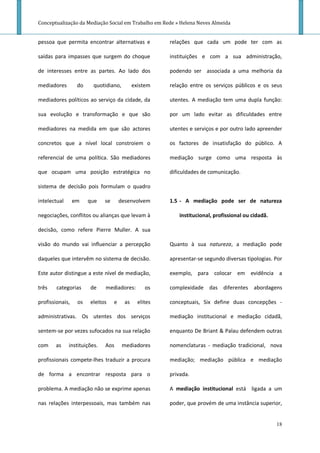 Conceptualização da Mediação Social em Trabalho em Rede » Helena Neves Almeida


pessoa que permita encontrar alternativas e              relações que cada um pode ter com as

saídas para impasses que surgem do choque                instituições e com a sua administração,

de interesses entre as partes. Ao lado dos               podendo ser associada a uma melhoria da

mediadores        do     quotidiano,          existem    relação entre os serviços públicos e os seus

mediadores políticos ao serviço da cidade, da            utentes. A mediação tem uma dupla função:

sua evolução e transformação e que são                   por um lado evitar as dificuldades entre

mediadores na medida em que são actores                  utentes e serviços e por outro lado apreender

concretos que a nível local constroiem o                 os factores de insatisfação do público. A

referencial de uma política. São mediadores              mediação surge como uma resposta às

que ocupam uma posição estratégica no                    dificuldades de comunicação.

sistema de decisão pois formulam o quadro

intelectual      em    que    se       desenvolvem       1.5 - A mediação pode ser de natureza

negociações, conflitos ou alianças que levam à              institucional, profissional ou cidadã.

decisão, como refere Pierre Muller. A sua

visão do mundo vai influenciar a percepção               Quanto à sua natureza, a mediação pode

daqueles que intervêm no sistema de decisão.             apresentar-se segundo diversas tipologias. Por

Este autor distingue a este nível de mediação,           exemplo, para colocar em evidência a

três    categorias     de     mediadores:          os    complexidade das diferentes abordagens

profissionais,    os   eleitos     e     as     elites   conceptuais, Six define duas concepções -

administrativas. Os utentes dos serviços                 mediação institucional e mediação cidadã,

sentem-se por vezes sufocados na sua relação             enquanto De Briant & Palau defendem outras

com    as     instituições.   Aos       mediadores       nomenclaturas - mediação tradicional, nova

profissionais compete-lhes traduzir a procura            mediação; mediação pública e mediação

de forma a encontrar resposta para o                     privada.

problema. A mediação não se exprime apenas               A mediação institucional está ligada a um

nas relações interpessoais, mas também nas               poder, que provém de uma instância superior,


                                                                                                     18
 