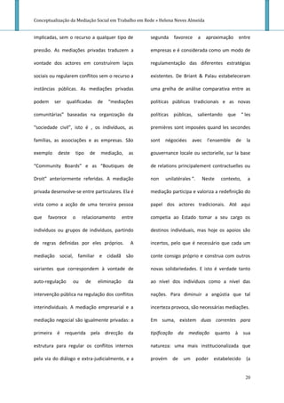 Conceptualização da Mediação Social em Trabalho em Rede » Helena Neves Almeida


implicadas, sem o recurso a qualquer tipo de           segunda    favorece      a    aproximação       entre

pressão. As mediações privadas traduzem a              empresas e é considerada como um modo de

vontade dos actores em construírem laços               regulamentação das diferentes estratégias

sociais ou regularem conflitos sem o recurso a         existentes. De Briant & Palau estabeleceram

instâncias públicas. As mediações privadas             uma grelha de análise comparativa entre as

podem     ser    qualificadas     de   “mediações      políticas públicas tradicionais e as novas

comunitárias” baseadas na organização da               políticas públicas, salientando           que      “ les

“sociedade civil”, isto é , os indivíduos, as          premières sont imposées quand les secondes

famílias, as associações e as empresas. São            sont   négociées     avec      l’ensemble    de      la

exemplo    deste     tipo    de    mediação,     as    gouvernance locale ou sectorielle, sur la base

“Community Boards” e as “Boutiques de                  de relations principalement contractuelles ou

Droit” anteriormente referidas. A mediação             non    unilatérales “.       Neste     contexto,      a

privada desenvolve-se entre particulares. Ela é        mediação participa e valoriza a redefinição do

vista como a acção de uma terceira pessoa              papel dos actores tradicionais. Até aqui

que   favorece     o     relacionamento        entre   competia ao Estado tomar a seu cargo os

indivíduos ou grupos de indivíduos, partindo           destinos individuais, mas hoje os apoios são

de regras definidas por eles próprios.            A    incertos, pelo que é necessário que cada um

mediação social, familiar e cidadã são                 conte consigo próprio e construa com outros

variantes que correspondem à vontade de                novas solidariedades. E isto é verdade tanto

auto-regulação      ou      de    eliminação     da    ao nível dos indivíduos como a nível das

intervenção pública na regulação dos conflitos         nações. Para diminuir a angústia que tal

interindividuais. A mediação empresarial e a           incerteza provoca, são necessárias mediações.

mediação negocial são igualmente privadas: a           Em suma, existem duas correntes para

primeira é requerida pela direcção da                  tipificação da mediação              quanto à sua

estrutura para regular os conflitos internos           natureza: uma mais institucionalizada que

pela via do diálogo e extra-judicialmente, e a         provém    de    um       poder   estabelecido        (a


                                                                                                            20
 