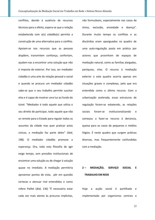 Conceptualização da Mediação Social em Trabalho em Rede » Helena Neves Almeida


conflitos, devido à ausência de recursos             não formuláveis, especialmente nos casos de

técnicos para o efeito, espera-se que a relação      stress,       exclusão,    ansiedade    e   doença”.

estabelecida com o(s) cidadão(s) permita a           Durante muito tempo os conflitos e as

construção de uma alternativa para o conflito.       discórdias eram apaziguados no quadro de

Apoiam-se nos recursos que as pessoas                uma auto-regulação posta em prática por

dispõem, transmitem confiança, confortam,            actores que provinham de espaços de

ajudam-nas a encontrar uma solução que não           mediação natural, como as famílias alargadas,

é imposta do exterior. Por isso, ser mediador        paróquias, vilas. O recurso à mediação

cidadão é uma arte da relação pessoal e social       exterior a este quadro ocorria apenas em

e quando se procura um mediador cidadão              situações graves e complexas, pelo que era

sabe-se que o seu trabalho permite suscitar          entendida como o último recurso. Com a

elos e é capaz de mostrar uma luz ao fundo do        urbanização acelerada, essas estruturas de

túnel. "Mediador é todo aquele que utiliza o         regulação foram-se esbatendo, as relações

seu direito de participar, todo aquele que não       sociais        foram-se      institucionalizando    e

se remete para o Estado para regular todos os        começou a fazer-se recurso à denúncia,

assuntos da cidade mas quer praticar actos           queixa para os casos de pequenos e médios

cívicos; a mediação faz parte deles” (ibid,          litígios. É neste quadro que surgem práticas

198). O mediador cidadão promove a                   diversas, mas frequentemente confundidas

esperança. Ora, toda esta filosofia de agir          com a mediação.

exige tempo, sem pressões institucionais de

encontrar uma solução ou de chegar à solução

quase no imediato. A mediação permitiria             2–        MEDIAÇÃO,         SERVIÇO      SOCIAL     E

aproximar pontos de vista, pôr em questão              TRABALHO EM REDE

certezas e atenuar mal entendidos e como

refere Paillet (ibid, 136) "É necessário estar       Hoje      a     acção     social   é   partilhada   e

cada vez mais atento às procuras implícitas,         implementada por organismos centrais e


                                                                                                         22
 