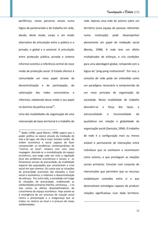 Investigação e Debate (17)

periféricos, novos parceiros sociais numa                rede. Apenas uma rede de actores sobre um

lógica de partenariado e de trabalho em rede,            território (uma equipa de pessoas referentes

dando, deste modo, corpo a um modo                       numa     instituição)     pode         desempenhar

alternativo de articulação entre o público e o           plenamente um papel de mediação social

privado, o global e o sectorial. A articulação           (Bondu, 1998). A rede tem um efeito

entre protecção pública, privada e sistema               multiplicador de esforços, e cria condições

informal constitui a referência central do novo          para uma abordagem global, rompendo com a

modo de protecção social. O Estado oferece à             lógica do "ping-pong institucional". Por isso, o

comunidade um novo papel através da                      conceito de rede pode ser entendido como

descentralização      e     da    participação,    da    um paradigma necessário à compreensão de

valorização     das       redes   comunitárias      e    um     novo   princípio   de     organização       da

informais, esbatendo desse modo o seu papel              sociedade. Nesta modalidade de trabalho

no domínio da política social15.                         descobre-se       a   força     dos      laços,     a

Uma das modalidades de organização de uma                estruturalidade       e    funcionalidade         do

intervenção de base territorial é o trabalho de          quotidiano em relação à globalidade da

                                                         organização social (Sanicola, 1994). O trabalho
15
   Badie (1996, apud Martin, 1998) sugere que o
poder político se exerce através da mediação do          de rede é a configuração mais ou menos
solo e do lugar, ele não é inato. Existem razões de
ordem económica e social capazes de fazer                estável e permanente de interacções entre
compreender as tendências contemporâneas de
"retorno ao local", embora com uma nova                  indivíduos que se conhecem e reconhecem
roupagem. Assinale-se a mundialização do espaço
económico, que exige cada vez mais a regulação
                                                         como actores, e que privilegiam as relações
local dos problemas económicos e sociais, e os
fenómenos actuais de precaridade, de mobilidade
espacial das populações que caracterizam a crise         sociais primárias. Consiste num conjunto de
social em que vivemos. Os custos que as situações
de precaridade acarretam são elevados a nível            intervenções que permitem que os recursos
social e económico, e implicam a descentralização
de esforços. Por outro lado, a sociedade civil reage     estabeleçam    conexões        entre    si   e    que
às situações de precaridade, mobilizando as
solidariedades primárias (família, vizinhança,... ) na   desenvolvam estratégias capazes de produzir
luta contra os efeitos desestabilizadores do
crescimento do espaço económico. Hoje assiste-se
                                                         relações significativas num dado território.
à emergência de um processo de reacção social
contra a precarização e a insegurança que se
traduz no retorno ao local e à procura de novas
solidariedades.

                                                                                                            23
 