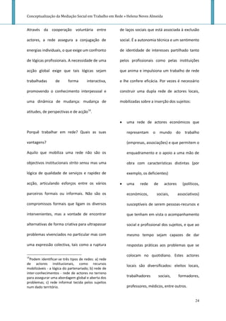 Conceptualização da Mediação Social em Trabalho em Rede » Helena Neves Almeida


Através da cooperação voluntária entre                de laços sociais que está associada à exclusão

actores, a rede assegura a conjugação de              social. É a autonomia técnica e um sentimento

energias individuais, o que exige um confronto        de identidade de interesses partilhado tanto

de lógicas profissionais. A necessidade de uma        pelos profissionais como pelas instituições

acção global exige que tais lógicas sejam             que anima e impulsiona um trabalho de rede

trabalhadas       de      forma       interactiva,    e lhe confere eficácia. Por vezes é necessário

promovendo o conhecimento interpessoal e              construir uma dupla rede de actores locais,

uma dinâmica de mudança: mudança de                   mobilizadas sobre a inserção dos sujeitos:

atitudes, de perspectivas e de acção16.

                                                         uma rede de actores económicos que

Porquê trabalhar em rede? Quais as suas                   representam     o    mundo      do    trabalho

vantagens?                                                (empresas, associações) e que permitem o

Aquilo que mobiliza uma rede não são os                   enquadramento e o apoio a uma mão de

objectivos institucionais strito sensu mas uma            obra com características distintas (por

lógica de qualidade de serviços e rapidez de              exemplo, os deficientes)

acção, articulando esforços entre os vários              uma     rede    de      actores      (políticos,

parceiros formais ou informais. Não são os                económicos,         sociais,      associativos)

compromissos formais que ligam os diversos                susceptíveis de serem pessoas-recursos e

intervenientes, mas a vontade de encontrar                que tenham em vista o acompanhamento

alternativas de forma criativa para ultrapassar           social e profissional dos sujeitos, e que ao

problemas vivenciados no particular mas com               mesmo tempo sejam capazes de dar

uma expressão colectiva, tais como a ruptura              respostas práticas aos problemas que se

16
                                                          colocam no quotidiano. Estes actores
  Podem identificar-se três tipos de redes: a) rede
de actores institucionais, como recursos
                                                          locais são diversificados: eleitos locais,
mobilizáveis - a lógica do partenariado; b) rede de
inter-conhecimentos - rede de actores no terreno
para assegurar uma abordagem global e aberta dos          trabalhadores        sociais,     formadores,
problemas; c) rede informal tecida pelos sujeitos
num dado território.                                      professores, médicos, entre outros.


                                                                                                       24
 