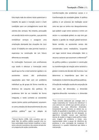 Investigação e Debate (17)

                                                       transformações dos problemas sociais e à

Esta dupla rede de actores locais potenciam o          transformação da sociedade global. A política

trabalho de apoio e inserção social e criam            pública é um processo de mediação social

condições para um protagonismo social dos              uma vez que se centra nos desajustamentos

utentes dos serviços. No entanto, pressupõe            que podem surgir entre sectores e entre um

um acordo tácito entre as partes , que permita         sector e a sociedade global, ou seja tem por

rentabilizar   serviços     e     assegurar     uma    objecto a gestão da relação global-sectorial.

sinalização atempada das situações de risco            Neste sentido, os assistentes sociais são

social. O trabalho em rede permite reavivar a          considerados como mediadores, ocupando

esperança na construção de um futuro                   um lugar central nessa articulação. Sem o

diferente ou renovado.                                 recurso a actores que assumam o referencial18

As instituições funcionam com profissionais            da política pública e procedam à construção

cuja tarefa é efectuar a transacção entre              ou transformação da relação entre sectorial e

aquilo que se faz a nível sectorial e global, e os     global o sistema de decisão não funciona. Isso

assistentes     sociais         são    profissionais   determina    a   importância     que    têm    os

capacitados para lidar com um problema                 mediadores no domínio das políticas públicas.

individual ou de grupo de forma inserida na            A função de mediação resulta da conjunção de

dinâmica do conjunto das políticas. Os                 dois pares de dimensões: a dimensão

problemas têm de ser tratados de forma                 cognitiva-dimensão normativa e a dimensão

integrada, e neste contexto os assistentes
                                                       18
                                                         Este conceito elaborado por analogia com a
sociais (entre outros profissionais) assumem-          noção matemática de "sistema de referência" é
                                                       uma estrutura de sentido que permite pensar a
se como artesãos do desenvolvimento de uma             mudança nas suas diferentes dimensões.
                                                       Compreende quatro factores: os valores (ex. as
política   pública17      que     se   adapta    às    noções de igualdade e equidade), as normas que
                                                       separam o real percebido do real desejado, os
                                                       algorítmos (relações causais que exprimem
                                                       teorias de acção) e imagens (cada política traduz
17
  Gérard Martin (1998, 124) considera que se           uma imagem do problema a tratar, uma
pode falar de política pública quando uma ou           representação sobre o grupo de referência do
mais autoridades locais tentam modificar o meio        problema e uma concepção de mudança). O
sócio-cultural e económico dos actores através de      referencial é o quadro intelectual que baliza a
um programa de acções coordenadas.                     intervenção.

                                                                                                      25
 