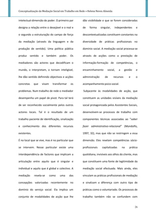 Conceptualização da Mediação Social em Trabalho em Rede » Helena Neves Almeida


intelectual-dimensão de poder. O primeiro par        dão visibilidade e que se forem consideradas

designa a relação entre o desejável e o real e       de    forma     singular,   independentes       e

o segundo a estruturação do campo de força           descontextualizadas constituem constantes na

da mediação (através da linguagem e da               diversidade de práticas profissionais no

produção de sentido). Uma política pública           domínio social. A mediação social processa-se

produz   sentido    e     também   poder.   Os       através de acções como a prestação de

mediadores são actores que decodificam o             informação-formação de competências, o

mundo, o interpretam, o tornam inteligível,          encaminhamento        social,    a     gestão   e

lhe dão sentido definindo objectivos e acções        administração      de       recursos      e     o

concretas     que   visam     transformar   os       acompanhamento psico-social.

problemas. Num trabalho de rede o mediador           Subjacente às modalidades de acção, que

desempenha um papel de pivot. Para tal terá          constituem as unidades visíveis da mediação

de ser reconhecido socialmente pelos outros          social protagonizada pelos Assistentes Sociais,

actores locais. Tal é o resultado de um              desenvolvem-se processos de trabalho com

trabalho paciente de identificação, sinalização      componentes técnicas associadas ao “saber

e conhecimento dos diferentes recursos               fazer administrativo-relacional” (Mondolfo,

existentes.                                          1997, 32), mas que não se restringem a essa

É no local que se vive, mas é no particular que      dimensão. Eles revelam competências sócio-

se intervem. Nesse particular existe uma             profissionais    capitalizadas       na   prática

interdependência de factores que implicam a          quotidiana, invisíveis aos olhos do cliente, mas

articulação entre aquilo que é singular e            que constituem uma fonte de legitimidade da

individual e aquilo que é global e colectivo. A      mediação social efectuada. Mais ainda, eles

mediação      revela-se     como   uma      das      vinculam as práticas profissionais de mediação

concepções valorizadas recentemente no               e sinalizam a diferença com outro tipo de

domínio do serviço social. Ela implica um            práticas como o voluntariado. Os processos de

conjunto de modalidades de acção que lhe             trabalho também não se confundem com


                                                                                                     26
 