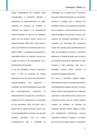 Investigação e Debate (17)

etapas metodológicas da mediação. Estas                 solicitações. Se é verdade que é necessário

correspondem      a    momentos        distintos    e   que cada profissional perceba os seus limites,

sequenciais no desenvolvimento da acção,                também é verdade que o exercício da

enquanto os processos de trabalho se                    mediação implica uma avaliação permanente

confinam aos saberes e às competências                  da sua posição e o desenvolvimento de uma

operacionalizadas no decurso da mediação,               acção estratégica com avanços e recuos, num

sejam elas de carácter teórico, técnico ou              processo de conquista permanente. Ora a

relacional (Autès, 1999, 229). Como refere o            trajectória de afirmação dos assistentes

autor, por referência ao contributo de Guy le           sociais tem passado pelo reconhecimento do

Boterf (1994), a competência corresponde à              valor da estratégia em brechas e momentos

capacidade prática de mobilizar recursos em             oportunos. A relação de poder que se exerce

função do utente e da interpretação que o               no contexto institucional é diferente em cada

profissional faz da situação.                           situação e cada momento, pelo que a

O uso de estratégias revela-se importante               estratégia    assume    relevo   inclusive   na

tanto a nível da conquista do espaço                    conquista de espaço profissional.

profissional como na procura de alternativas à          Por vezes é necessário negociar papéis,

situação-problema,         elas      potenciam      a   delimitando fronteiras e complementaridades,

mediação. Em termos profissionais, para além            (re)estabelecendo espaços de troca. O Serviço

dos    constrangimentos           contextuais      ao   Social, embora seja dependente de instâncias

desenvolvimento da acção, há a considerar a             superiores a nível administrativo, possui uma

posição activa do profissional na construção            autonomia técnica que lhe confere alguma

do seu quotidiano. Quer isto dizer, que a               margem       de   manobra   no   processo    de

prática não se impõe ao técnico, como se de             mediação. Quando existem litígios no plano

um ritual pragmático se tratasse, mas que lhe           das   competências     profissionais,   torna-se

compete      participar,     criar     ou    inovar     imperativo clarificar as funções e os papéis

constantemente        face    à      variedade     de   que lhe são reservados, definir os momentos


                                                                                                     27
 