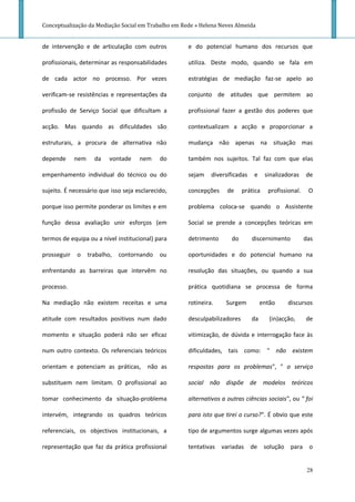 Conceptualização da Mediação Social em Trabalho em Rede » Helena Neves Almeida


de intervenção e de articulação com outros           e do potencial humano dos recursos que

profissionais, determinar as responsabilidades       utiliza. Deste modo, quando se fala em

de cada actor no processo. Por vezes                 estratégias de mediação faz-se apelo ao

verificam-se resistências e representações da        conjunto de atitudes que permitem ao

profissão de Serviço Social que dificultam a         profissional fazer a gestão dos poderes que

acção. Mas quando as dificuldades são                contextualizam a acção e proporcionar a

estruturais, a procura de alternativa não            mudança não apenas na situação mas

depende      nem     da    vontade   nem     do      também nos sujeitos. Tal faz com que elas

empenhamento individual do técnico ou do             sejam    diversificadas   e     sinalizadoras    de

sujeito. É necessário que isso seja esclarecido,     concepções     de     prática    profissional.    O

porque isso permite ponderar os limites e em         problema coloca-se quando o Assistente

função dessa avaliação unir esforços (em             Social se prende a concepções teóricas em

termos de equipa ou a nível institucional) para      detrimento       do       discernimento          das

prosseguir   o     trabalho,   contornando   ou      oportunidades e do potencial humano na

enfrentando as barreiras que intervêm no             resolução das situações, ou quando a sua

processo.                                            prática quotidiana se processa de forma

Na mediação não existem receitas e uma               rotineira.    Surgem           então     discursos

atitude com resultados positivos num dado            desculpabilizadores       da      (in)acção,     de

momento e situação poderá não ser eficaz             vitimização, de dúvida e interrogação face às

num outro contexto. Os referenciais teóricos         dificuldades, tais como: " não existem

orientam e potenciam as práticas,       não as       respostas para os problemas", " o serviço

substituem nem limitam. O profissional ao            social não dispõe de modelos teóricos

tomar conhecimento da situação-problema              alternativos a outras ciências sociais", ou " foi

intervém, integrando os quadros teóricos             para isto que tirei o curso?". É obvio que este

referenciais, os objectivos institucionais, a        tipo de argumentos surge algumas vezes após

representação que faz da prática profissional        tentativas variadas de          solução para o


                                                                                                       28
 