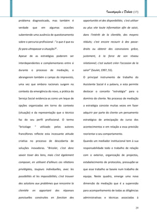 Investigação e Debate (17)

problema diagnosticado, mas também é                       opportunités et des disponibilités; c'est utiliser

verdade       que       em      algumas         ocasiões   au plus vite toute information afin de saisir,

subentende uma ausência de questionamento                  dans l'intérêt de la clientèle, des moyens

sobre o percurso profissional : "o que é que eu            réduits; c'est encore recourir à des passe-

fiz para ultrapassar a situação?".                         droits ou obtenir des concessions grâce,

Apesar de as estratégias poderem ser                       justement,    à   la    force   de    son   réseau

interdependentes e complementares entre si                 relationnel; c'est autant créer l'occasion de la

durante      o       processo      de    mediação,    e    saisir" (Soulet, 1997, 55).

abrangerem também o campo do imprevisto,                   O principal instrumento de trabalho do

uma vez que embora racionais surgem no                     Assistente Social é a palavra, e esta permite

contexto da emergência do novo, a prática do               deslocar o conceito “estratégia” para o

Serviço Social evidencia-as como um leque de               domínio do cliente. No processo de mediação

opções organizadas em torno do contexto                    a estratégia consiste muitas vezes em fazer

(situação) e da representação que o técnico                adquirir por parte do cliente um pensamento

faz do seu perfil profissional. O termo                    estratégico de antecipação do curso dos

"bricolage       "     utilizado        pelos    autores   acontecimentos e em relação a essa previsão

francófones reflecte esta incessante atitude               reorientar o seu comportamento.

criativa no processo de descoberta de                      Quando um mediador institucional tem à sua

soluções inovadoras. "Bricoler, c'est donc                 responsabilidade todo o trabalho de relação

savoir tisser des liens, mais c'est également              com o exterior, organização de projectos,

composer, en utilisant d'ailleurs ces rélations            estabelecimento de protocolos, pressupõe-se

privilégiées, toujours individuelles, avec les             que esse trabalho se baseie num trabalho de

possibilités et les impossibilités; c'est trouver          equipa. Neste quadro, emerge uma nova

des solutions aux problèmes que rencontre la               dimensão da mediação que é a supervisão

clientéle     en       apportant        des     réponses   para acompanhamento de todas as diligências

ponctuelles      construites       en     fonction   des   administrativas    e     técnicas    associadas   à


                                                                                                             29
 
