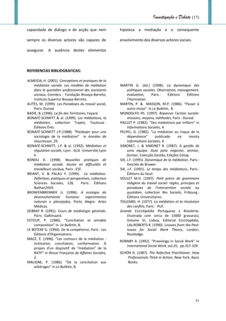 Investigação e Debate (17)

capacidade de diálogo e de acção que nem                hipoteca a mediação e o consequente

sempre os diversos actores são capazes de               envolvimento dos diversos actores sociais.

assegurar. A ausência destes elementos



REFERENCIAS BIBLIOGRAFICAS:

ALMEIDA, H. (2001). Conceptions et pratiques de la
    médiation sociale. Les modèles de médiation         MARTIN G. (éd.) (1998). La dynamique des
    dans le quotidien professionnel des assistants           politiques sociales. Observation, management,
    sociaux, Coimbra : Fundação Bissaya-Barreto,             évaluation,      Paris :     Éditions   Éditions
    Instituto Superior Bissaya-Barreto.                      l’Harmattan.
AUTÈS, M. (1999). Les Paradoxes du travail social,      MARTIN, P. & MASSON, M.P. (1986). “Passer à
    Paris: Dunod.                                            autre chose” in Le Bulletin, 8.
BADIE, B. (1996). La fin des Territoires, Fayard.       MONDOLFO Ph. (1997). Repenser l'action sociale:
BONAFÉ-SCHMITT & al. (1999). Les médiations, la              missions, moyens, méthodes, Paris : Dunod.
    médiation, collection Trajets, Toulouse :           PAILLET P. (1982). “Des médiations par milliers” in
    Éditions Érès.                                           Informations Sociales, 4.
BONAFÉ-SCHMITT J.P.(1988). “Plaidoyer pour une          PELPEL, G. (1982). "La médiation au risque de la
    sociologie de la médiation” in Annales de                dépendance"          publicado      na   revista
    Vaucresson, 29.                                          Informations Sociales, 4.
BONAFÉ-SCHMITT, J.P. & al. (1992). Médiation et         SIMONET, J. & SIMONET R. (1987). A gestão de
    régulation sociale, Lyon : GLSI -Université Lyon         uma equipa. Guia para negociar, animar,
    II.                                                      formar, Colecção Gestão, Edições Cetop.
BONDU D. (1998). Nouvelles pratiques de                 SIX, J.F. (1995). Dynamique de la médiation, Paris :
    médiation sociale. Jeunes en difficultés et              Desclée de Brower.
    travailleurs sociaux, Paris : ESF.                  SIX, J.F. (1991). Le temps des médiateurs, Paris :
BRIANT, V. & PALAU Y. (1999). La médiation.                  Éditions du Seuil.
    Définition, pratiques et perspectives, collection   SOULET M.H. (1997). Petit précis de grammaire
    Sciences Sociales, 128,          Paris : Éditions        indigène du travail social: règles, principes et
    Nathan/HER.                                              paradoxes de l'intervention sociale au
BRONFENBRENNER U. (1996). A ecologia do                      quotidien, collection Res Socialis, Fribourg :
    desenvolvimento humano: experimentos                     Éditions Universitaires.
    naturais e planejados, Porto Alegre: Artes          TOUZARD, H. (1977). La médiation et la résolution
    Médicas.                                                 des conflits, Paris : PUF.
DEBRAY R. (1991). Cours de médiologie générale,         Grande Enciclopédia Portuguesa e Brasileira,
    Paris : Gallimaard.                                      (ilustrada com cerca de 15000 gravuras),
ESTOUP, P. (1986). “Conciliation et amiable                  Volume VI, Lisboa, Editorial Enciclopédia,
    composition” in Le Bulletin, 8.                          Lda.ROBERTS R. (1990). Lessons from the Past:
LE BOTERF G. (1994). De la compétence, Paris : Les           Issues for Social Work Theory, London,
    Éditions d’Organisations.                                Routledge.
MACÉ, É. (1996). “Les contours de la médiation :
                                                        RONNBY A. (1992). “Praxiology in Social Work” in
    institution, conciliation, conformation. À
                                                           International Social Work, vol,35, pp.317-329.
    propos d'un dispositif de "médiation" de la
    RATP” in Revue Française de Affaires Sociales,      SCHÖN D. (1987). The Refective Practitioner: How
    2.                                                      Professionals Think in Action, New York, Basic
MALIGNE, P. (1986). “De la conciliation aux                 Books.
    arbitrages” in Le Bulletin, 8.




                                                                                                          31
 