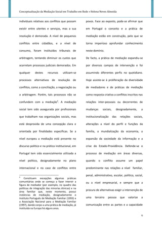 Conceptualização da Mediação Social em Trabalho em Rede » Helena Neves Almeida


individuais relativas aos conflitos que possam       povos. Face ao exposto, pode-se afirmar que

existir entre utentes e serviços, mas a sua          em Portugal o conceito e a prática de

resolução é demorada. A nível de pequenos            mediação estão em construção, pelo que se

conflitos entre cidadãos, e a nível de               torna imperioso aprofundar conhecimento

consumo, foram instituídos tribunais de              neste domínio.

arbitragem, tentando diminuir os custos que          De facto, a prática de mediação expandiu-se

acarretam processos judiciais demorados. Em          por diversos campos de intervenção e foi

qualquer     destes      recursos     utilizam-se    assumindo diferentes perfis no quotidiano.

processos    alternativos   de    resolução    de    Hoje assiste-se à proliferação da diversidade

conflitos, como a conciliação, a negociação ou       de mediadores e de práticas de mediação

a arbitragem. Porém, tais processos não se           como resposta criativa a conflitos inscritos nas

confundem com a mediação6. A mediação                relações inter-pessoais ou decorrentes de

social tem sido assegurada por profissionais         mudanças       sociais,     designadamente,      a

que trabalham nas organizações sociais, mas          institucionalização       das   relações   sociais,

está desprovida de uma concepção clara e             alterações a nível do perfil e funções da

orientada por finalidades específicas. Se a          família, a mundialização da economia, a

nível europeu a mediação está presente no            expansão da sociedade da informação e a

discurso político e na prática institucional, em     crise do Estado-Providência. Defende-se o

Portugal tem sido essencialmente utilizada a         processo de mediação em áreas diversas,

nível político, designadamente no plano              quando     o   conflito     assume    um    papel

internacional e no caso de conflitos entre           predominante nas relações a nível familiar,

6
                                                     penal, administrativo, escolar, político, social,
     Constituem excepções algumas práticas
comunitárias onde se começa a fazer intervir a       ou a nível empresarial, e sempre que a
figura de mediador (por exemplo, no quadro das
políticas de integração das minorias étnicas) e na
                                                     procura de alternativas exigir a intervenção de
área familiar que, neste momento, possui
instâncias de mediação, designadamente o
Instituto Português de Mediação Familiar (1993) e    uma    terceira    pessoa       que   valorize   a
a Associação Nacional para a Mediação Familiar
(1997), dando corpo a uma prática de mediação, já    comunicação entre as partes e a capacidade
instituída na Europa há alguns anos.

                                                                                                      6
 