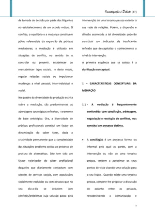 Investigação e Debate (17)

de tomada de decisão por parte dos litigantes             intervenção de uma terceira pessoa exterior à

no estabelecimento de um acordo mútuo. O                  sua rede de relações. Porém, a dispersão e

conflito, o equilíbrio e a mudança constituem             difusão acometida a tal diversidade poderão

pólos referenciais da expansão de práticas                constituir    um   indicador       de    insuficiente

mediadoras; a mediação é utilizada em                     reflexão que descapitaliza o conhecimento a

situações de conflito, no sentido de o                    nível da intervenção.

controlar     ou      prevenir,    estabelecer       ou   A primeira exigência que se coloca é a

reestabelecer laços sociais, e deste modo,                clarificação conceptual.

regular     relações     sociais   ou       impulsionar

mudanças a nível pessoal, inter-individual e              1 – CARACTERÍSTICAS CONCEPTUAIS DA

social.                                                   MEDIAÇÃO

No quadro da diversidade da produção escrita

sobre a mediação, são predominantes as                    1.1 -    A    mediação        é    frequentemente

abordagens sociológicas reflexivas, raramente                 confundida com conciliação, arbitragem,

de base ontológica. Ora, a diversidade de                     negociação e resolução de conflitos, mas

práticas profissionais constitui um factor de                 constitui um processo distinto.

dinamização        do    saber     fazer,     dada    a

criatividade permanente que a complexidade                   A conciliação é um processo formal ou

das situações-problema coloca ao processo de                  informal pelo qual as partes, com a

procura de alternativas. Este tem sido um                     intervenção ou não de uma terceira

factor valorizador do saber profissional                      pessoa, tendem a aproximar os seus

daqueles que diariamente contactam com                        pontos de vista visando uma solução para

utentes de serviços sociais, com populações                   o seu litígio. Quando existe uma terceira

socialmente excluídas ou com pessoas que no                   pessoa, compete-lhe propiciar a discussão

seu       dia-a-dia       se       debatem         com        do       assunto     entre      as      pessoas,

conflitos/problemas cuja solução passa pela                   restabelecendo        a       comunicação      e


                                                                                                             7
 
