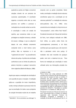 Conceptualização da Mediação Social em Trabalho em Rede » Helena Neves Almeida


      ajudando as partes em litígio a encontrar          conjunto com as partes envolvidas. Deste

      soluções através de um processo de                 modo, conciliação e mediação são de natureza

      sucessivas aproximações. O conciliador             semelhante apesar de a conciliação ser de

      organiza o encontro entre dois ou mais             natureza judiciária8 e a mediação de natureza

      parceiros em conflito e promove a                  extra-judiciária   (Six,   J.P.,   1995).    Uma

      realização de um acordo verbal ou escrito.         característica da mediação é o facto de ela ser

      A conciliação é ainda um estado de                 "non-procedure", como refere Paul Paclot9,

      espírito, que caracteriza todos os que             Presidente honorário do Tribunal de Comércio

      privilegiam as relações humanas, a atitude         de Paris, num colóquio realizado em 1986.

      de escuta e diálogo, e que os adquirem             Com efeito, as partes estão livres do

      depois de uma reflexão seriamente                  constrangimento processual, e tal facto

      conduzida tanto a nível teórico como               contribui para que aqueles que a ela recorrem

      prático. Não se improvisa e é um                   não a percebam como uma justiça. O

      "suplemento de alma" 7 ao procedimento             mediador não está investido de qualquer

      clássico da justiça. A prática da conciliação      poder, nem tem o imperium do juiz. "Esta

      confronta-se com os limites da prática da          forma de mediação por conciliação é muito

      palavra inerentes a qualquer reencontro            utilizada tanto nas interacções privadas (no

      inter-subjectivo (Martin & Masson, 1986).

                                                         Le Bulletin, 8, 1986.
                                                         8
                                                           Pierre Estoup num artigo publicado em 1986
Aquilo que separa a mediação da conciliação é            considera que os tribunais não são forçosamente o
                                                         local único de solução de todos os conflitos. É
uma questão de peso e duração. A mediação                necessário que para pequenos litígios sejam
                                                         favorecidas soluções rápidas e pouco onerosas ,
aplica-se a questões de maior importância,               fundadas sobre a equidade. Porém, salienta que o
                                                         desenvolvimento de procedimentos de conciliação
                                                         e de composição amigável exige uma mudança de
sendo o tempo utilizado no processo maior do             mentalidades de todos os participantes na acção
                                                         judiciária (cf. ESTOUP P., “Conciliation et amiable
que na conciliação. Em todo o caso a proposta            composition” in Le Bulletin, 8, 1986, pp. 9-12).
                                                         9
                                                          Presidente honorário do Tribunal de Comércio de
de solução formulada resulta de um trabalho
                                                         Paris. Comunicação feita no âmbito do colóquio
                                                         organizado pela Associação Francesa de
                                                         Arbitragem, consagrado à arbitragem e à
7
    MALIGNE P., “De la conciliation aux arbitrages” in   mediação, 20 Jan.86, 21-30 (citado por SIX J.F., Le

                                                                                                          8
 