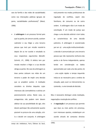 Investigação e Debate (17)

seio da família e das redes de sociabilidade)         está presente nos modos juridiscionais de

como nas interacções públicas (grupos de              regulação     de     conflitos,    sejam    eles

pares, sociabilidades profissionais)” (Macé,          familiares, de consumo ou de outra

1996).                                                ordem. A arbitragem não é um modo de

                                                      conciliação. É um modo de justiça que

   A arbitragem é um processo formal pelo            chega a uma decisão arbitral e tem todas

    qual as partes, de comum acordo, aceitam          as   características     de       uma    decisão

    submeter o seu litígio a uma terceira             judiciária. A arbitragem é caracterizada

    pessoa que terá por missão resolvê-lo             por ser: a) - uma acção institucionalizada :

    depois de os ter ouvido e estudado os             a decisão é pronunciada por uma terceira

    seus respectivos argumentos (Bonafé-              pessoa que não representa nenhuma das

    Schmitt, J.P., 1999). O árbitro tem por           partes e de forma independente, apenas

    missão resolver o litígio e a sua decisão         tendo    em        consideração     os     dados

    obriga as partes. No caso da arbitragem as        apresentados por cada uma das partes; b)

    duas partes colocam nas mãos de um                - uma acção rápida: o tempo requerido

    terceiro o poder de impôr uma decisão             reduz-se ao necessário para a análise da

    que se propõem aceitar. A mediação                situação, após ouvir os intervenientes na

    considera os direitos daqueles cujos              contenda, e uma tomada de decisão.

    interesses são contraditórios e solicita um

    posicionamento activo. Neste caso, os         Mas é necessário distinguir ainda mediação,

    antagonistas não podem nem devem              negociação e resolução de conflitos.

    abdicar da sua possibilidade de agir, eles       A negociação é um processo que permite

    devem participar tão activamente quanto           que duas ou mais partes em presença,

    possível na procura de uma solução, criá-         com interesses opostos, estabeleçam um

    la e decidir em conjunto. A arbitragem            acordo através de contactos directos


temps des médiateurs, Paris, Éditions du Seuil,   1990).

                                                                                                     9
 