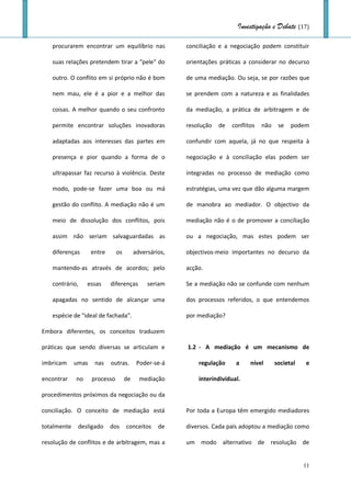 Investigação e Debate (17)

   procurarem encontrar um equilíbrio nas               conciliação e a negociação podem constituir

   suas relações pretendem tirar a "pele" do            orientações práticas a considerar no decurso

   outro. O conflito em si próprio não é bom            de uma mediação. Ou seja, se por razões que

   nem mau, ele é a pior e a melhor das                 se prendem com a natureza e as finalidades

   coisas. A melhor quando o seu confronto              da mediação, a prática de arbitragem e de

   permite encontrar soluções inovadoras                resolução   de   conflitos   não    se   podem

   adaptadas aos interesses das partes em               confundir com aquela, já no que respeita à

   presença e pior quando a forma de o                  negociação e à conciliação elas podem ser

   ultrapassar faz recurso à violência. Deste           integradas no processo de mediação como

   modo, pode-se fazer uma boa ou má                    estratégias, uma vez que dão alguma margem

   gestão do conflito. A mediação não é um              de manobra ao mediador. O objectivo da

   meio de dissolução dos conflitos, pois               mediação não é o de promover a conciliação

   assim não seriam salvaguardadas as                   ou a negociação, mas estes podem ser

   diferenças       entre      os        adversários,   objectivos-meio importantes no decurso da

   mantendo-as através de acordos; pelo                 acção.

   contrário,     essas     diferenças        seriam    Se a mediação não se confunde com nenhum

   apagadas no sentido de alcançar uma                  dos processos referidos, o que entendemos

   espécie de "ideal de fachada".                       por mediação?

Embora diferentes, os conceitos traduzem

práticas que sendo diversas se articulam e              1.2 - A mediação é um mecanismo de

imbricam     umas    nas    outras.       Poder-se-á        regulação     a     nível      societal   e

encontrar    no     processo        de     mediação         interindividual.

procedimentos próximos da negociação ou da

conciliação. O conceito de mediação está                Por toda a Europa têm emergido mediadores

totalmente    desligado     dos     conceitos     de    diversos. Cada país adoptou a mediação como

resolução de conflitos e de arbitragem, mas a           um modo alternativo de resolução de


                                                                                                      11
 