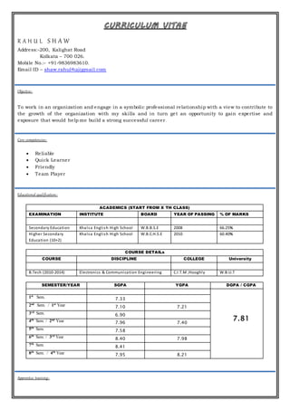 CURRICULUM VITAE
R A H U L S H A W
Address:-200, Kalighat Road
Kolkata – 700 026.
Mobile No.:- +91-9836983610.
Email ID – shaw.rahul4u@gmail.com
Objective:-
To work in an organization and engage in a symbolic professional relationship with a view to contribute to
the growth of the organization with my skills and in turn get an opportunity to gain expertise and
exposure that would help me build a strong successful career.
Core competencies:-
 Reliable
 Quick Learner
 Friendly
 Team Player
Educational qualification:-
ACADEMICS (START FROM X TH CLASS)
EXAMINATION INSTITUTE BOARD YEAR OF PASSING % OF MARKS
Secondary Education Khalsa English High School W.B.B.S.E 2008 66.25%
Higher Secondary
Education (10+2)
Khalsa English High School W.B.C.H.S.E 2010 60.40%
COURSE DETAILs
COURSE DISCIPLINE COLLEGE University
B.Tech (2010-2014) Electronics & Communication Engineering C.I.T.M ,Hooghly W.B.U.T
SEMESTER/YEAR SGPA YGPA DGPA / CGPA
7.81
1st
Sem. 7.33
2nd
Sem. / 1st
Year 7.10 7.21
3rd
Sem. 6.90
4th
Sem. / 2nd
Year 7.96 7.40
5th
Sem. 7.58
6th
Sem. / 3rd
Year 8.40 7.98
7th
Sem. 8.41
8th
Sem. / 4th
Year 7.95 8.21
Apprentice training:-
 