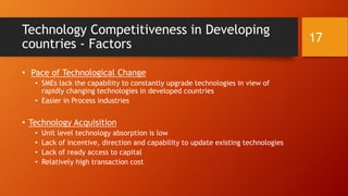 Technology Competitiveness in Developing
countries - Factors
• Pace of Technological Change
• SMEs lack the capability to constantly upgrade technologies in view of
rapidly changing technologies in developed countries
• Easier in Process industries
• Technology Acquisition
• Unit level technology absorption is low
• Lack of incentive, direction and capability to update existing technologies
• Lack of ready access to capital
• Relatively high transaction cost
17
 