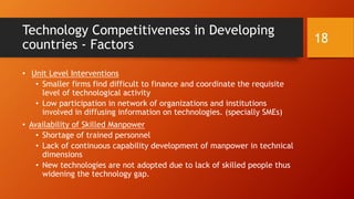 Technology Competitiveness in Developing
countries - Factors
• Unit Level Interventions
• Smaller firms find difficult to finance and coordinate the requisite
level of technological activity
• Low participation in network of organizations and institutions
involved in diffusing information on technologies. (specially SMEs)
• Availability of Skilled Manpower
• Shortage of trained personnel
• Lack of continuous capability development of manpower in technical
dimensions
• New technologies are not adopted due to lack of skilled people thus
widening the technology gap.
18
 