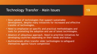 Technology Transfer – Main Issues
• Slow uptake of technologies that support sustainable
development, despite many initiatives for increased and effective
transfer of technologies.
• Need to emphasize on specific and practical methodologies and
tools for promoting the adoption and use of latest technologies.
• Absence of ubiquitous approach. Need to prioritize initiatives for
developing countries depending on their needs and status.
• Multinationals often transfer older technologies to safeguard
themselves against future competition
19
 