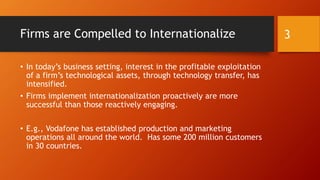 Firms are Compelled to Internationalize
• In today’s business setting, interest in the profitable exploitation
of a firm’s technological assets, through technology transfer, has
intensified.
• Firms implement internationalization proactively are more
successful than those reactively engaging.
• E.g., Vodafone has established production and marketing
operations all around the world. Has some 200 million customers
in 30 countries.
3
 