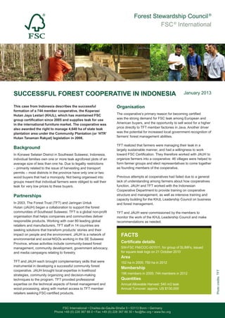 Forest Stewardship Council®
FSC®
International
FSC International • Charles-de-Gaulle-Straße 5 • 53113 Bonn • Germany
Phone +49 (0) 228 367 66 0 • Fax +49 (0) 228 367 66 30 • fsc@fsc.org • www.fsc.org
This case from Indonesia describes the successful
formation of a 744 member cooperative, the Koperasi
Hutan Jaya Lestari (KHJL), which has maintained FSC
group certification since 2005 and supplies teak for use
in the international furniture market. The cooperative was
also awarded the right to manage 4,640 ha of state teak
plantation area under the Community Plantation (or ‘HTR’
Hutan Tanaman Rakyat) legislation in 2008.
Background
In Konawe Selatan District in Southeast Sulawesi, Indonesia,
individual families own one or more teak agroforest plots of an
average size of less than one ha. Due to legality restrictions
– primarily related to the issue of harvesting and transport
permits – most districts in the province have only one or two
wood buyers that had a monopoly. Not being organised into
groups meant that individual farmers were obliged to sell their
teak for very low prices to these buyers.
Partnerships
In 2003, The Forest Trust (TFT) and Jaringan Untuk
Hutan (JAUH) began a collaboration to support the forest
communities of Southeast Sulawesi. TFT is a global non-profit
organisation that helps companies and communities deliver
responsible products. Working with over 80 leading global
retailers and manufacturers, TFT staff in 14 countries are
seeking solutions that transform products’ stories and their
impact on people and the environment. JAUH is a network of
environmental and social NGOs working in the SE Sulawesi
Province, whose activities include community-based forest
management, community development, government advocacy,
and media campaigns relating to forestry.
TFT and JAUH each brought complementary skills that were
instrumental in developing a successful community forest
cooperative. JAUH brought local expertise in livelihood
strategies, community organizing and decision-making
techniques to the program. TFT provided professional
expertise on the technical aspects of forest management and
wood processing, along with market access to TFT member
retailers seeking FSC-certified products.
FACTS
Certificate details
SW-FSC FM/COC-001511, for group of SLIMFs, issued
for square teak logs on 21 October 2010
Area
152 ha in 2005; 750 ha in 2012
Membership
196 members in 2005; 744 members in 2012
Quantities
Annual Allowable Harvest: 540 m3 teak
Annual Turnover: approx. US $130,000
SUCCESSFUL FOREST COOPERATIVE IN INDONESIA
Organisation
The cooperative’s primary reason for becoming certified
was the strong demand for FSC teak among European and
American buyers, and the opportunity to sell wood for a higher
price directly to TFT member factories in Java. Another driver
was the potential for increased local government recognition of
farmers’ forest management abilities.
TFT realized that farmers were managing their teak in a
largely sustainable manner, and had a willingness to work
toward FSC Certification. They therefore worked with JAUH to
organize farmers into a cooperative: 46 villages were helped to
form farmer groups and elect representatives to come together
as founding members of the cooperative.
Previous attempts at cooperatives had failed due to a general
lack of understanding among farmers about how cooperatives
function. JAUH and TFT worked with the Indonesian
Cooperative Department to provide training on cooperative
structure and management, as well as intensive training and
capacity building for the KHJL Leadership Council on business
and forest management.
TFT and JAUH were commissioned by the members to
monitor the work of the KHJL Leadership Council and make
recommendations as needed.
January 2013
Photocredits:TFT
 