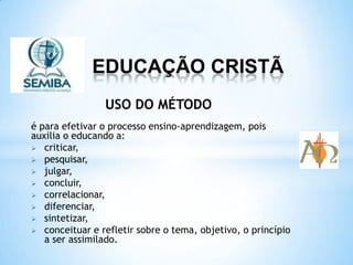 EDUCAÇÃO CRISTÃ
é para efetivar o processo ensino-aprendizagem, pois
auxilia o educando a:
criticar,
pesquisar,
julgar,
concluir,
correlacionar,
diferenciar,
sintetizar,
conceituar e refletir sobre o tema, objetivo, o princípio
a ser assimilado.
USO DO MÉTODO