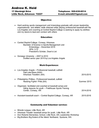 Andrew K. Heid
17 Glenleigh Drive Telephone: 509-630-8514
Little Rock, Arkansas 72227 E-mail: akheid627@gmail.com
Objective:
 Hard working sports management and kinesiology graduate with proven leadership,
organizational, and athletic skills obtained while playing professional baseball with the
Los Angeles and coaching at Central Baptist College is seeking to apply my abilities
and my desire to lead and connect with others
Education:
 Central Baptist College, Conway, Arkansas
Bachelor of Science in Sports Management and
Kinesiology – December 2016
GPA: 3.72
President’s Scholar, Dean’s List
 Gonzaga University – 2007 to 2010
Drafted senior year 2010 by Los Angeles Angels
Work Experience:
 Los Angeles Angels – Professional baseball, outfield
Salt Lake Bees (AAA)
Arkansas Travelers (AA) 2010-2015
 Philadelphia Phillies– Professional baseball, outfield
Redding Fightin’ Phils (AA) Summer 2015
 Organized, facilitated and coached at baseball camps and
hitting lessons for youth – Fieldhouse Sports Training
Center, Conway, AR 2014-2016
 Assistant baseball coach – Central Baptist College, Conway, AR 2015-2016
Community and Volunteer service:
 Miracle League, Little Rock, AR
 Arkansas Traveler baseball camps for youth, Little Rock, AR
 Don Roberts Elementary School, Little Rock, AR, Leadership Workshop
 Big Brothers Big Sisters of the Inland Northwest, Spokane, WA
 