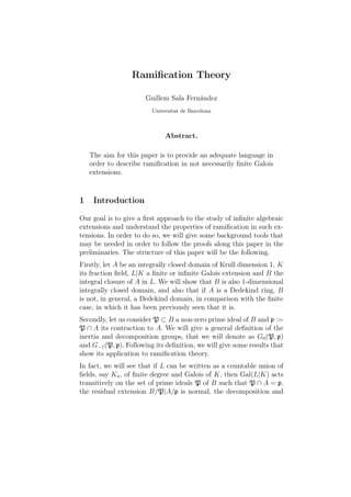 Ramiﬁcation Theory
Guillem Sala Fernández
Universitat de Barcelona
Abstract.
The aim for this paper is to provide an adequate language in
order to describe ramiﬁcation in not necessarily ﬁnite Galois
extensions.
1 Introduction
Our goal is to give a ﬁrst approach to the study of inﬁnite algebraic
extensions and understand the properties of ramiﬁcation in such ex-
tensions. In order to do so, we will give some background tools that
may be needed in order to follow the proofs along this paper in the
preliminaries. The structure of this paper will be the following.
Firstly, let A be an integrally closed domain of Krull dimension 1, K
its fraction ﬁeld, L|K a ﬁnite or inﬁnite Galois extension and B the
integral closure of A in L. We will show that B is also 1-dimensional
integrally closed domain, and also that if A is a Dedekind ring, B
is not, in general, a Dedekind domain, in comparison with the ﬁnite
case, in which it has been previously seen that it is.
Secondly, let us consider P ⊂ B a non-zero prime ideal of B and p :=
P ∩ A its contraction to A. We will give a general deﬁnition of the
inertia and decomposition groups, that we will denote as G0(P, p)
and G−1(P, p). Following its deﬁnition, we will give some results that
show its application to ramiﬁcation theory.
In fact, we will see that if L can be written as a countable union of
ﬁelds, say Kn, of ﬁnite degree and Galois of K, then Gal(L|K) acts
transitively on the set of prime ideals P of B such that P ∩ A = p,
the residual extension B/P|A/p is normal, the decomposition and
 