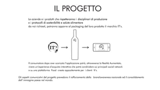 ITALIANO TIPICO SOSTENIBILE
IT‘S
IT‘S
IT‘S
Le aziende e i prodotti che rispetteranno i disciplinari di produzione
Gli aspetti comunicativi del progetto prevedono il rafforzamento della brandawareness nazionale ed il consolidamento
dell’ immagine paese nel mondo..
IL PROGETTO
Il consumatore dopo aver scaricato l’applicazione potrà, attraveverso la Realità Aumentata,
vivere un’esperienza d’acquisto interattiva che potrà condividere sui principali social network
.Food creata appositamente per i clienti It’s.e su una piattaforma
da noi richiesti, potranno apporre al packaging del loro prodotto il marchio IT’s.
e i protocolli di sostenibilità e salute alimentare
 