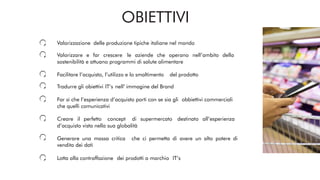 OBIETTIVI
Valorizzazione delle produzione tipiche italiane nel mondo
Valorizzare e far crescere le aziende che operano nell’ambito della
sostenibilità e attuano programmi di salute alimentare
Facilitare l’acquisto, l’utilizzo e lo smaltimento del prodotto
Tradurre gli obiettivi IT’s nell’ immagine del Brand
Far si che l’esperienza d’acquisto porti con se sia gli obbiettivi commerciali
che quelli comunicativi
Creare il perfetto concept di supermercato destinato all’esperienza
d’acquisto vista nella sua globalità
Generare una massa critica che ci permetta di avere un alto potere di
vendita dei dati
Lotta alla contraffazione dei prodotti a marchio IT’s
 