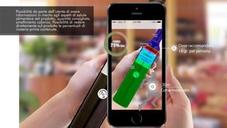 Possibilità da parte dell’utente di avere
informazioni in merito agli aspetti di salute
alimentare del prodotto, quantità consigliate,
smaltimento calorico. Possibilità di vedere
direttamente sul prodotto le percentuali di
materie prime contenute.
 