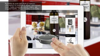 Possibilità da parte dell’utente di reperire
informazioni su modalità di utilizzo, abbinamenti
ideali, ricette consigliate, utensili migliori per
eseguire il piatto, utilizzo interattivo a domicilio.
 