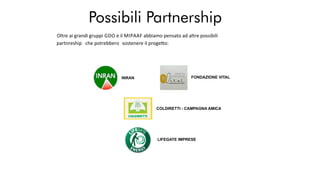 Possibili Partnership
INRAN FONDAZIONE VITAL
COLDIRETTI - CAMPAGNA AMICA
LIFEGATE IMPRESE
Oltre ai grandi gruppi GDO e il MIPAAF abbiamo pensato ad altre possibili
partnreship che potrebbero sostenere il proge o:
 